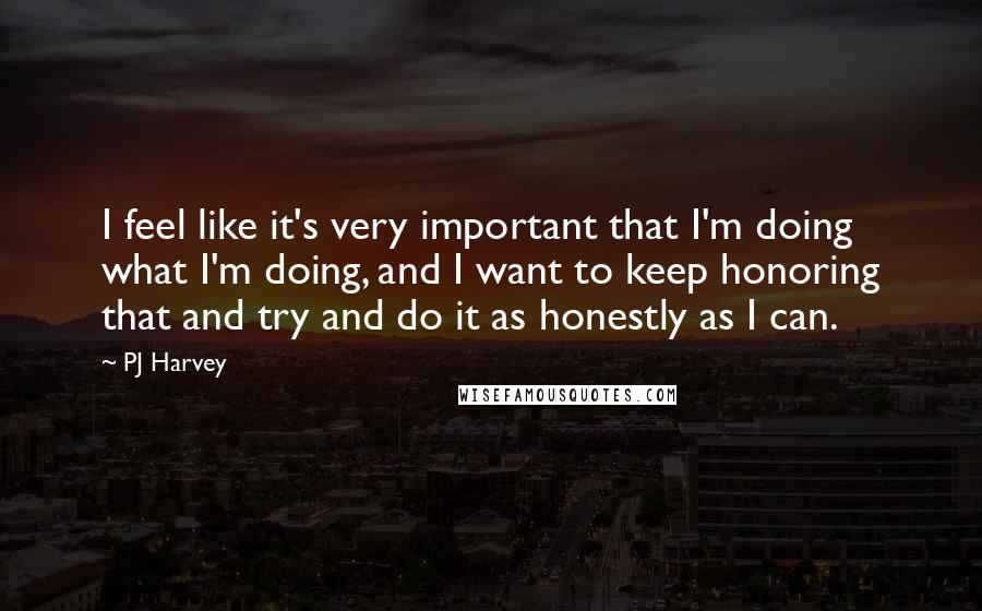PJ Harvey quotes: I feel like it's very important that I'm doing what I'm doing, and I want to keep honoring that and try and do it as honestly as I can.