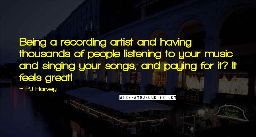 PJ Harvey quotes: Being a recording artist and having thousands of people listening to your music and singing your songs, and paying for it? It feels great!