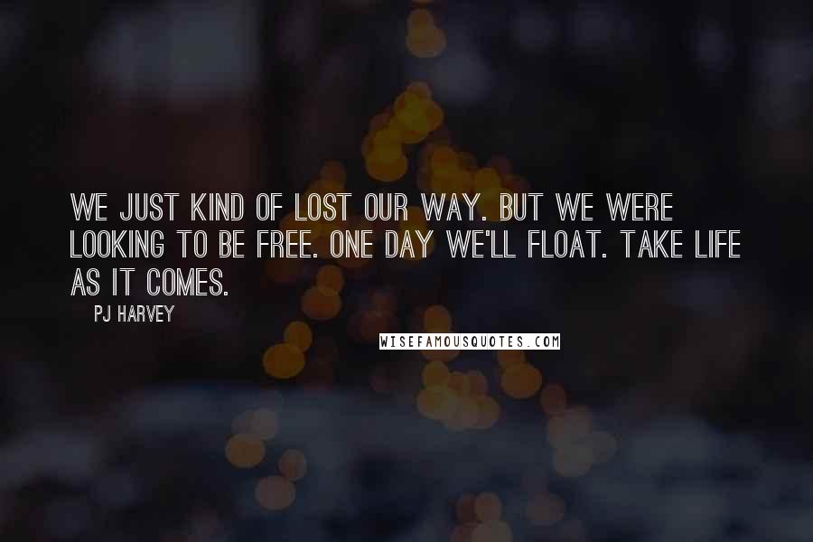 PJ Harvey quotes: We just kind of lost our way. But we were looking to be free. One day we'll float. Take life as it comes.