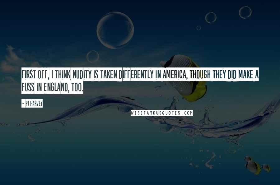 PJ Harvey quotes: First off, I think nudity is taken differently in America, though they did make a fuss in England, too.