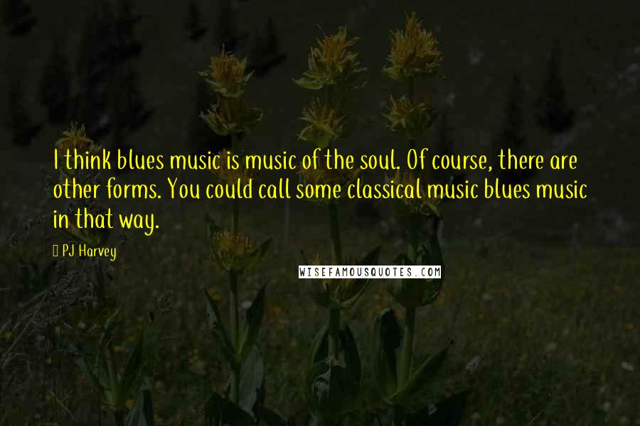 PJ Harvey quotes: I think blues music is music of the soul. Of course, there are other forms. You could call some classical music blues music in that way.