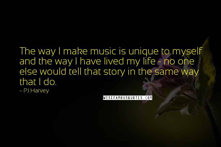 PJ Harvey quotes: The way I make music is unique to myself and the way I have lived my life - no one else would tell that story in the same way that