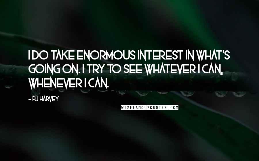PJ Harvey quotes: I do take enormous interest in what's going on. I try to see whatever I can, whenever I can.
