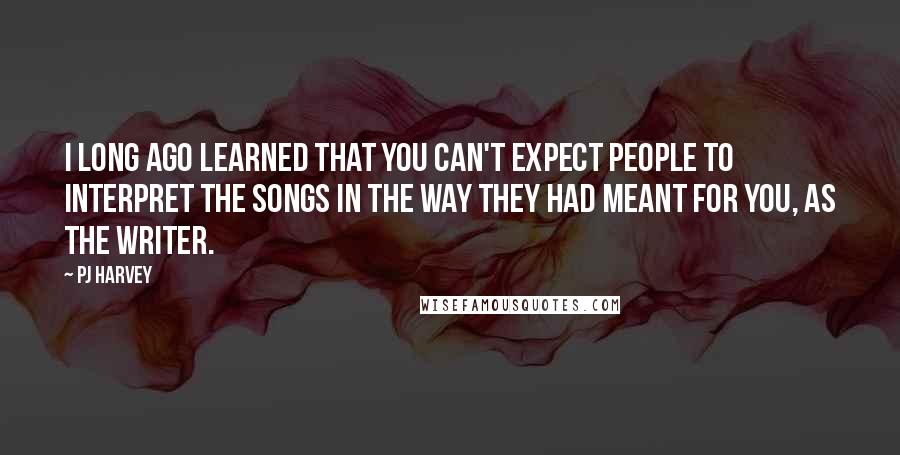 PJ Harvey quotes: I long ago learned that you can't expect people to interpret the songs in the way they had meant for you, as the writer.