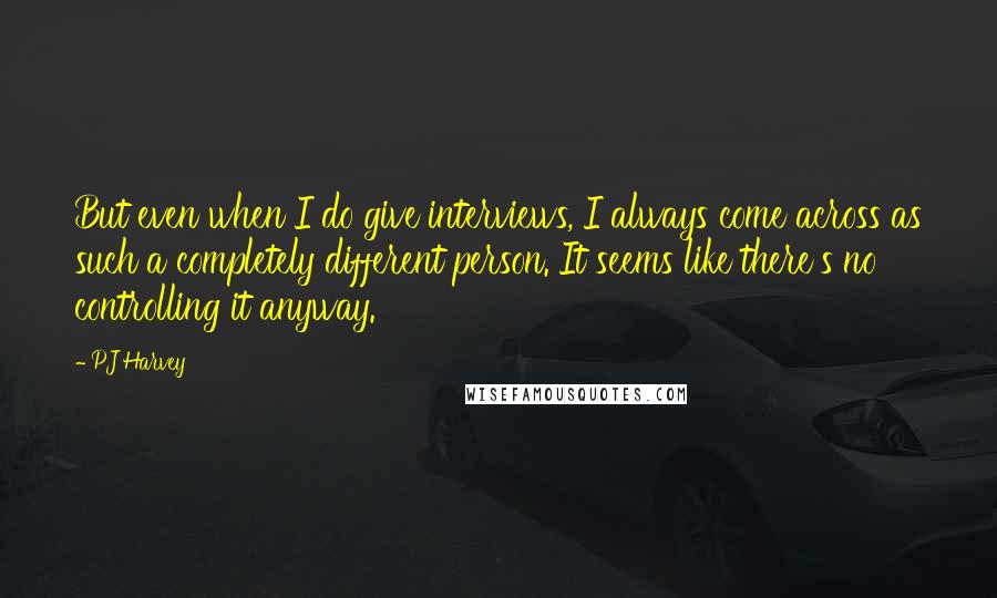 PJ Harvey quotes: But even when I do give interviews, I always come across as such a completely different person. It seems like there's no controlling it anyway.