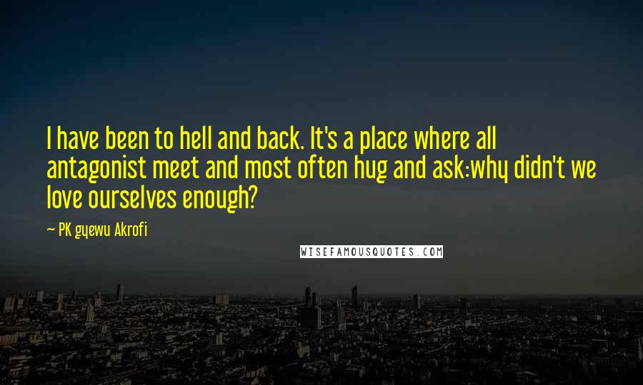 PK Gyewu Akrofi quotes: I have been to hell and back. It's a place where all antagonist meet and most often hug and ask:why didn't we love ourselves enough?