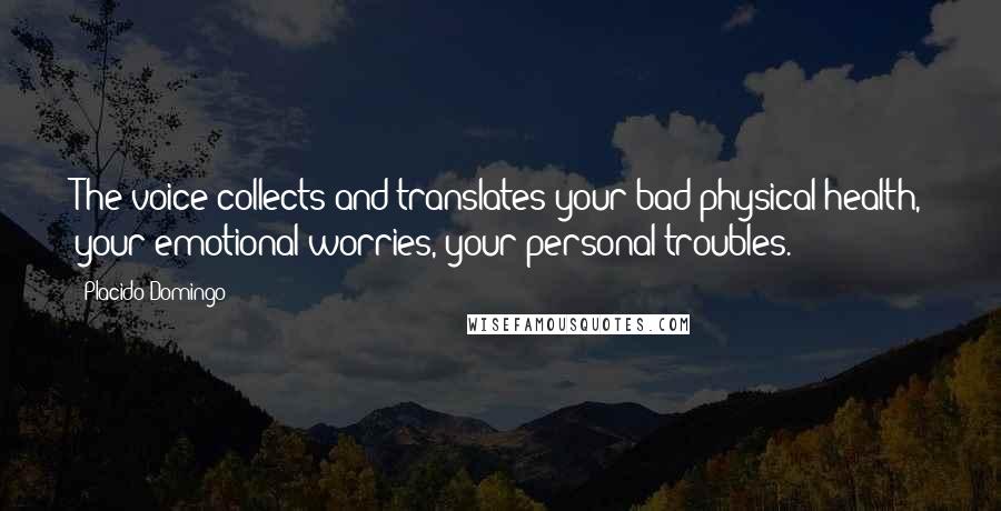 Placido Domingo quotes: The voice collects and translates your bad physical health, your emotional worries, your personal troubles.