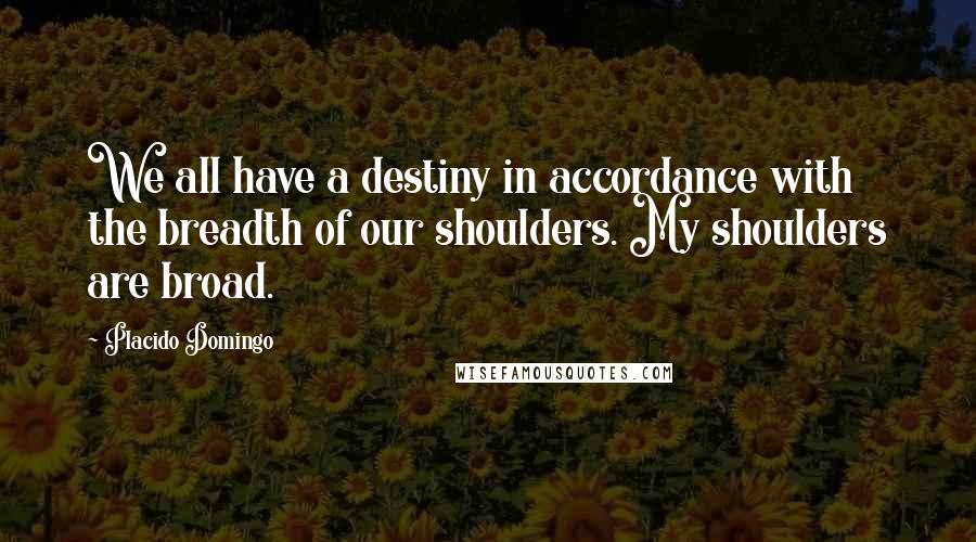 Placido Domingo quotes: We all have a destiny in accordance with the breadth of our shoulders. My shoulders are broad.