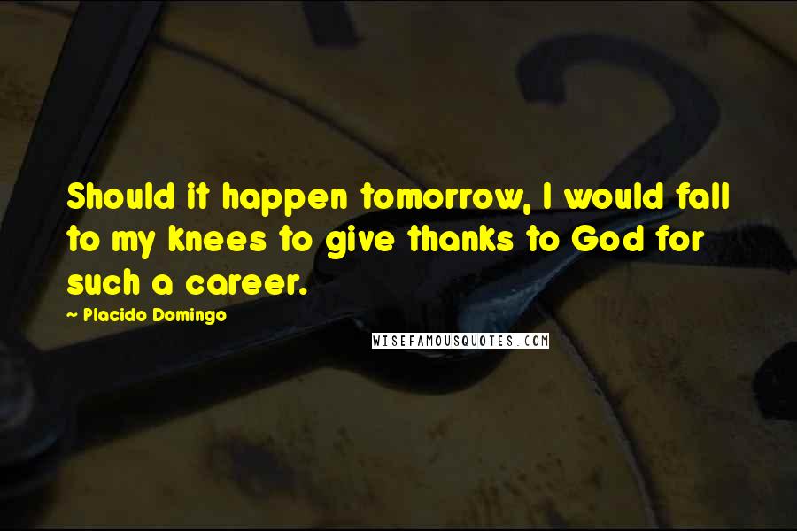 Placido Domingo quotes: Should it happen tomorrow, I would fall to my knees to give thanks to God for such a career.