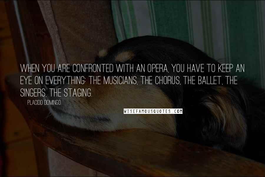 Placido Domingo quotes: When you are confronted with an opera, you have to keep an eye on everything: the musicians, the chorus, the ballet, the singers, the staging. Placido Domingo quotes: When you are confronted with an opera, you have to keep an eye on everything: the musicians, the chorus, the ballet, the singers, the staging.