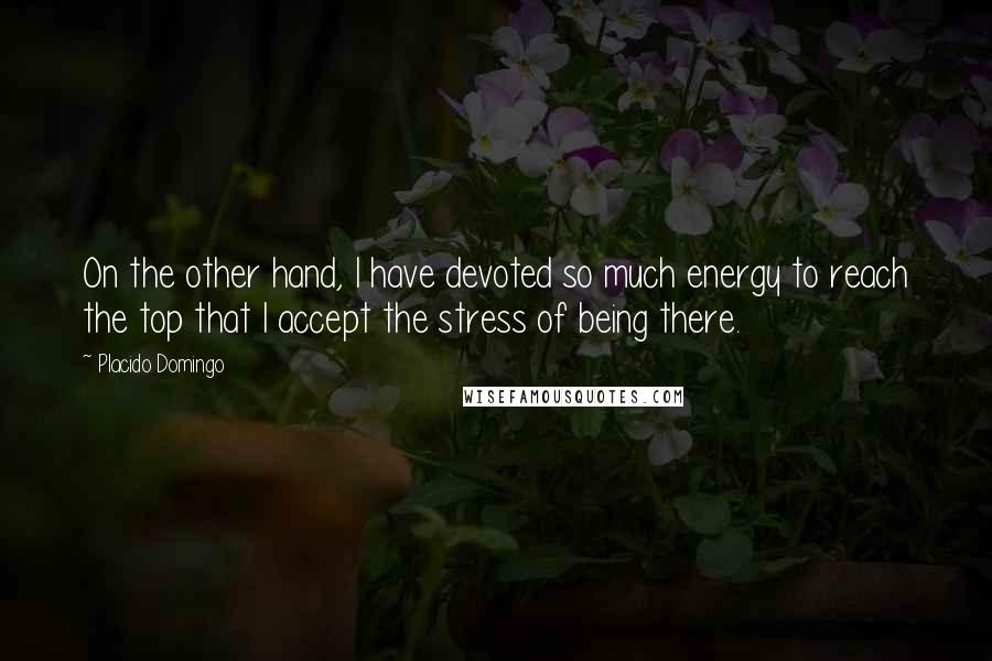 Placido Domingo quotes: On the other hand, I have devoted so much energy to reach the top that I accept the stress of being there. Placido Domingo quotes: On the other hand, I have devoted so much energy to reach the top that I accept the stress of being there.