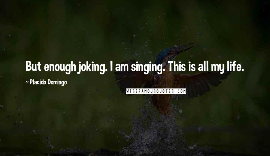 Placido Domingo quotes: But enough joking. I am singing. This is all my life.