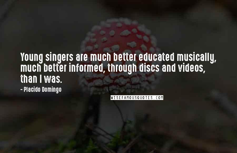 Placido Domingo quotes: Young singers are much better educated musically, much better informed, through discs and videos, than I was. Placido Domingo quotes: Young singers are much better educated musically, much better informed, through discs and videos, than I was.