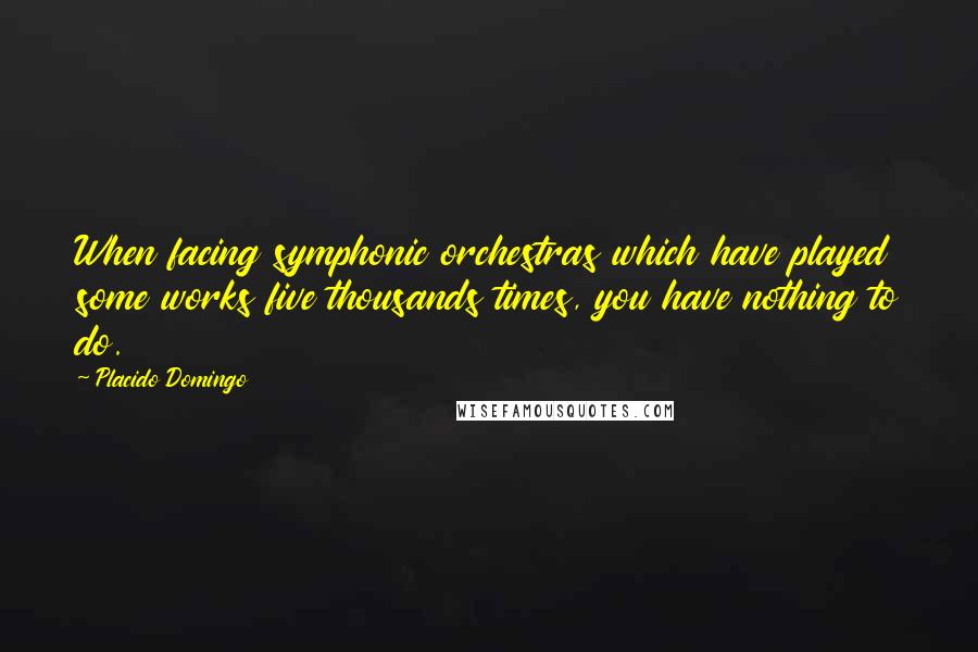 Placido Domingo quotes: When facing symphonic orchestras which have played some works five thousands times, you have nothing to do. Placido Domingo quotes: When facing symphonic orchestras which have played some works five thousands times, you have nothing to do.