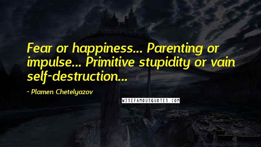 Plamen Chetelyazov quotes: Fear or happiness... Parenting or impulse... Primitive stupidity or vain self-destruction...