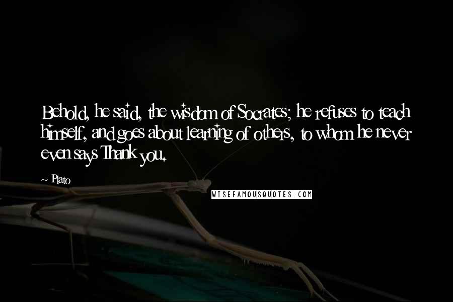 Plato quotes: Behold, he said, the wisdom of Socrates; he refuses to teach himself, and goes about learning of others, to whom he never even says Thank you.