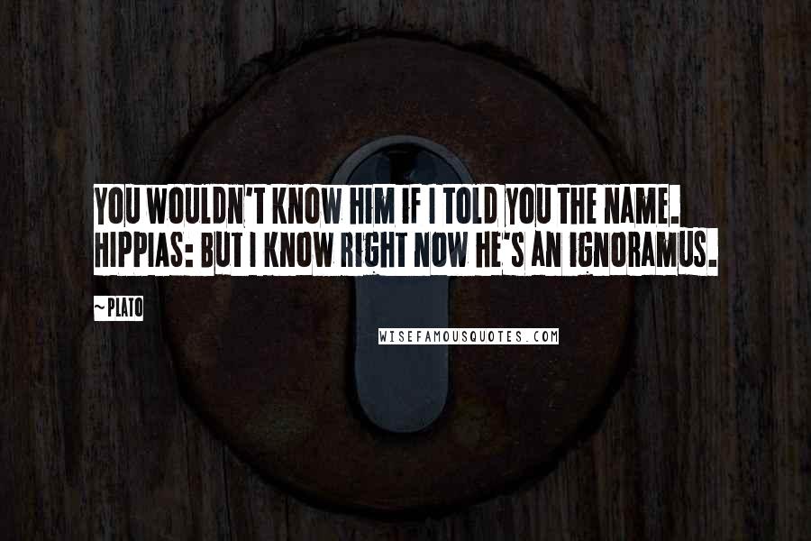 Plato quotes: You wouldn't know him if I told you the name. HIPPIAS: But I know right now he's an ignoramus.