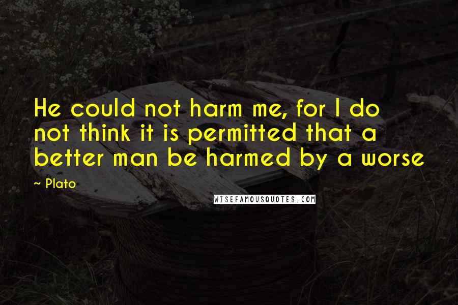 Plato quotes: He could not harm me, for I do not think it is permitted that a better man be harmed by a worse