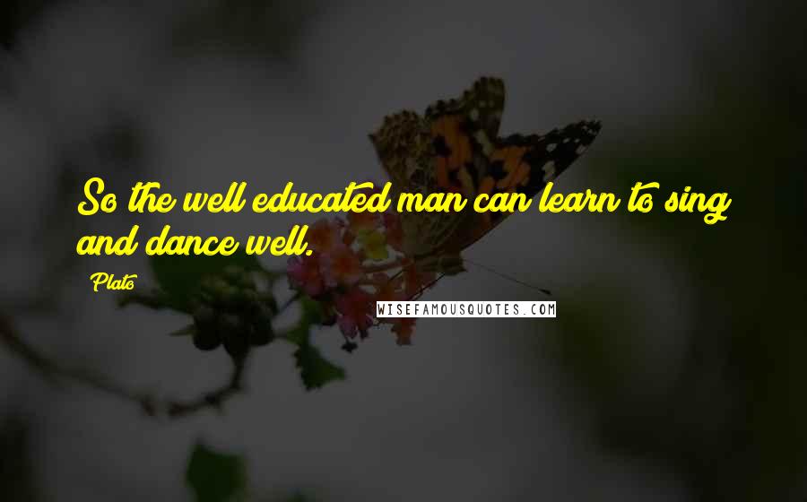 Plato quotes: So the well educated man can learn to sing and dance well.
