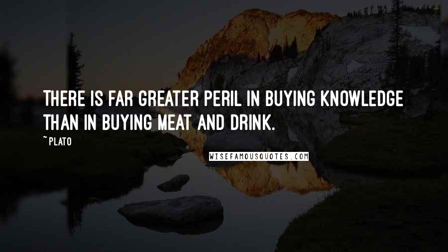 Plato quotes: There is far greater peril in buying knowledge than in buying meat and drink.