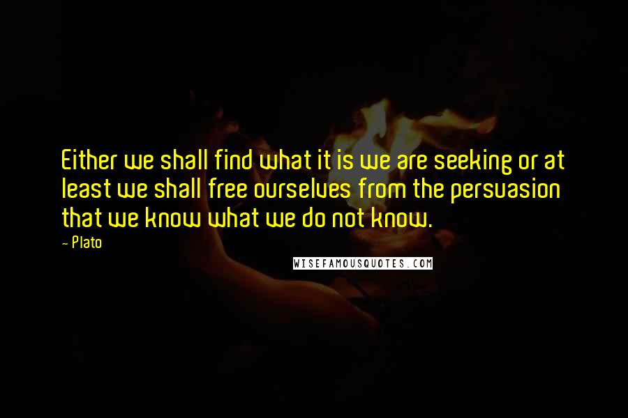 Plato quotes: Either we shall find what it is we are seeking or at least we shall free ourselves from the persuasion that we know what we do not know.