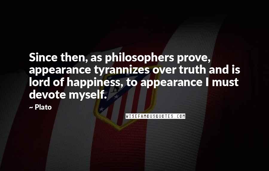 Plato quotes: Since then, as philosophers prove, appearance tyrannizes over truth and is lord of happiness, to appearance I must devote myself.