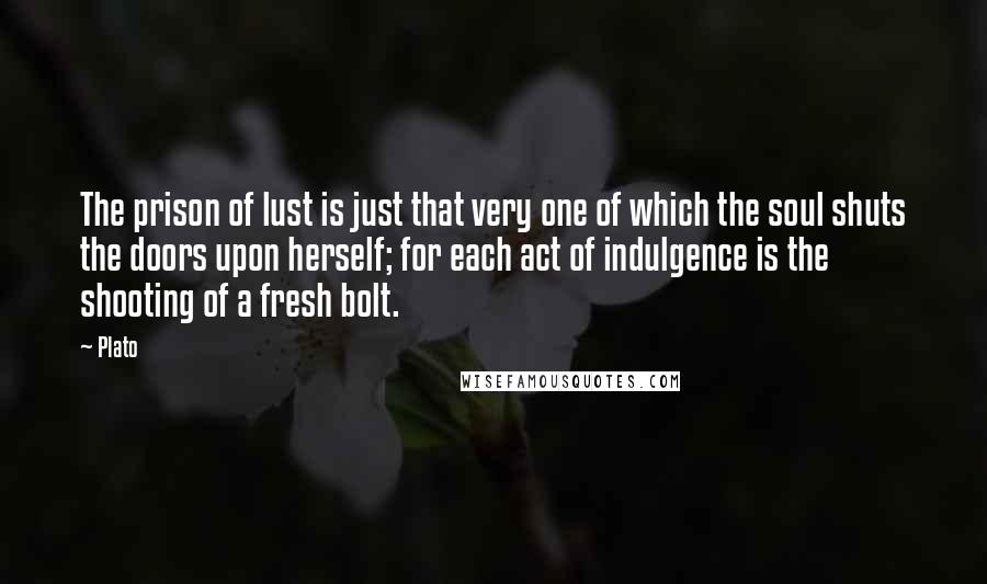 Plato quotes: The prison of lust is just that very one of which the soul shuts the doors upon herself; for each act of indulgence is the shooting of a fresh bolt.