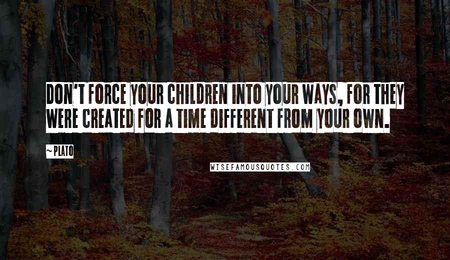 Plato quotes: Don't force your children into your ways, for they were created for a time different from your own.