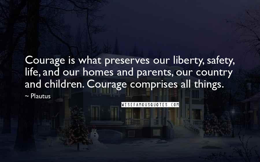 Plautus quotes: Courage is what preserves our liberty, safety, life, and our homes and parents, our country and children. Courage comprises all things.