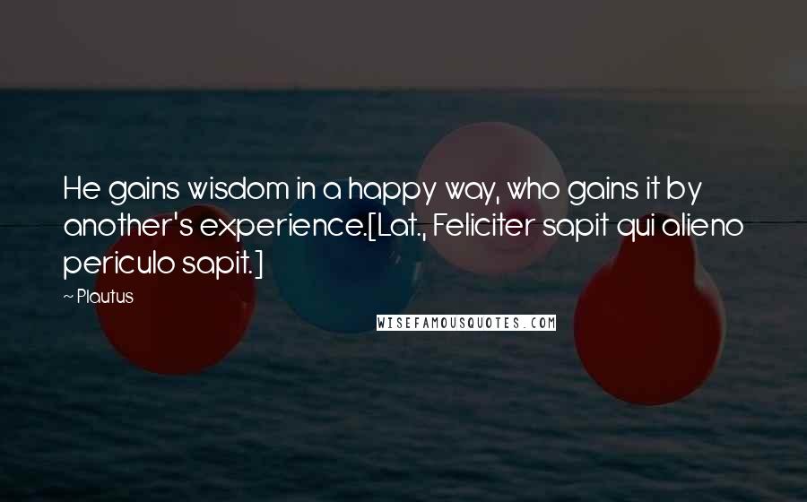 Plautus quotes: He gains wisdom in a happy way, who gains it by another's experience.[Lat., Feliciter sapit qui alieno periculo sapit.]