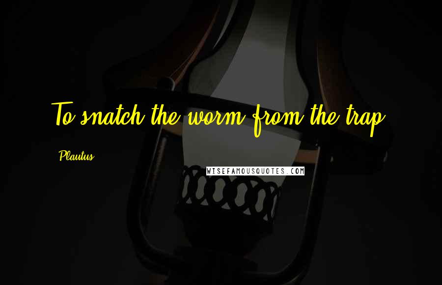 Plautus quotes: To snatch the worm from the trap.