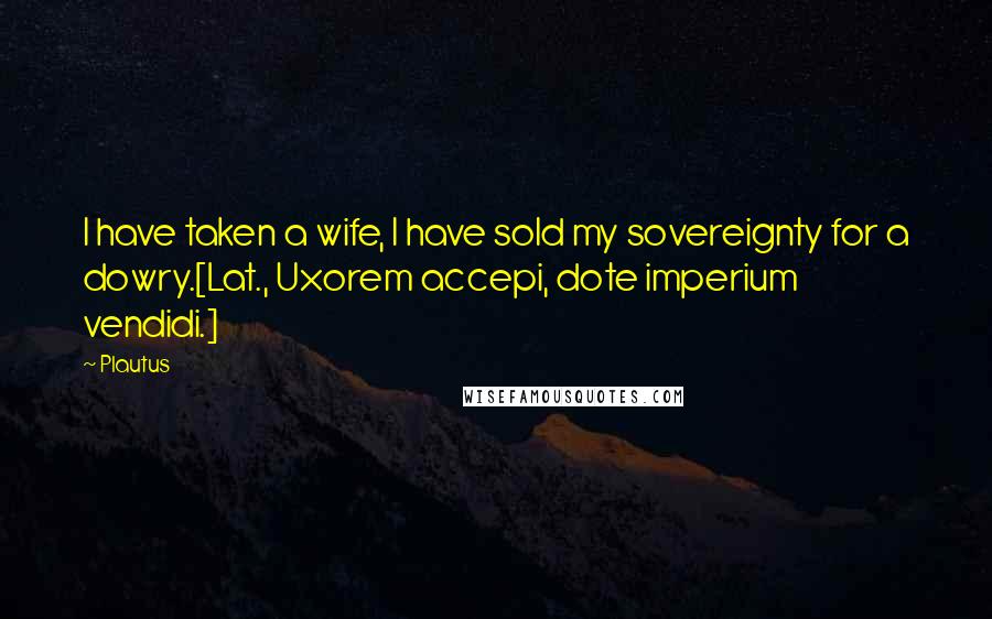 Plautus quotes: I have taken a wife, I have sold my sovereignty for a dowry.[Lat., Uxorem accepi, dote imperium vendidi.]