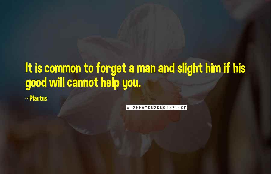 Plautus quotes: It is common to forget a man and slight him if his good will cannot help you.