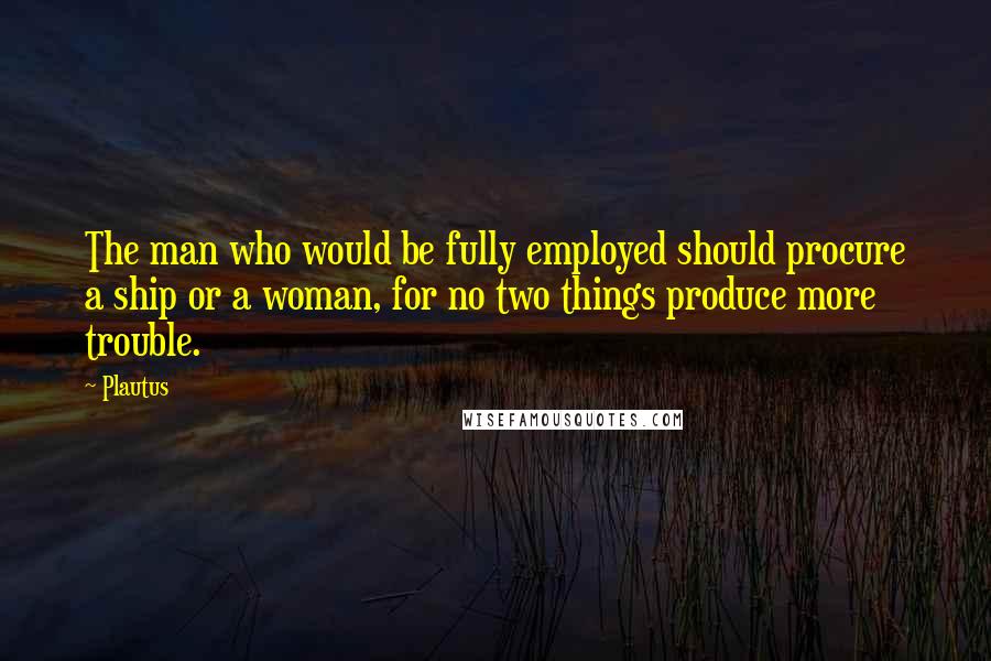 Plautus quotes: The man who would be fully employed should procure a ship or a woman, for no two things produce more trouble.