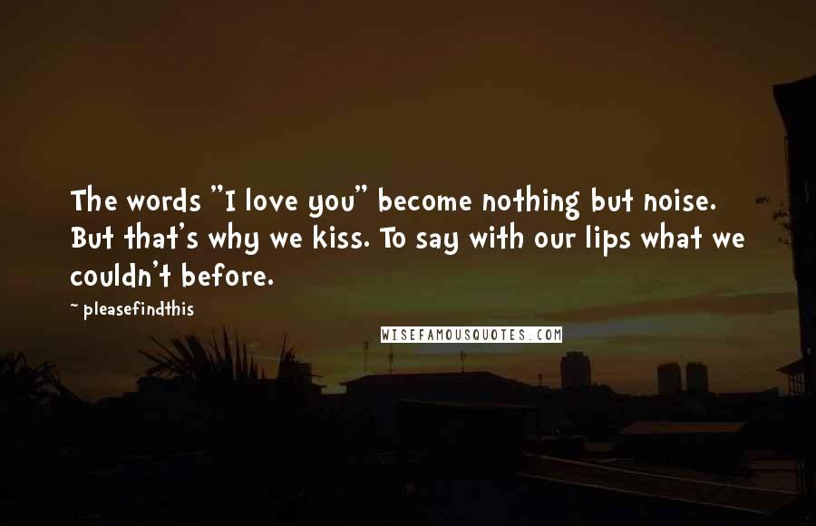 Pleasefindthis quotes: The words "I love you" become nothing but noise. But that's why we kiss. To say with our lips what we couldn't before.