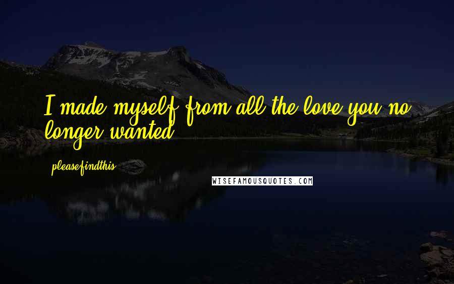 Pleasefindthis quotes: I made myself from all the love you no longer wanted.