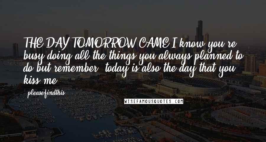 Pleasefindthis quotes: THE DAY TOMORROW CAME I know you're busy doing all the things you always planned to do but remember, today is also the day that you kiss me. Pleasefindthis quotes: THE DAY TOMORROW CAME I know you're busy doing all the things you always planned to do but remember, today is also the day that you kiss me.