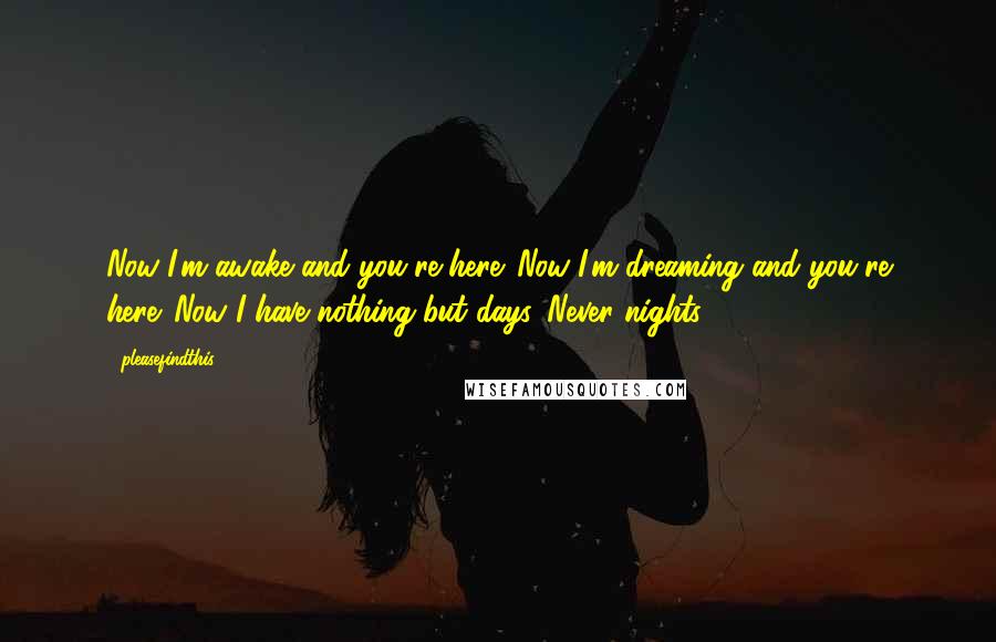 Pleasefindthis quotes: Now I'm awake and you're here. Now I'm dreaming and you're here. Now I have nothing but days. Never nights.