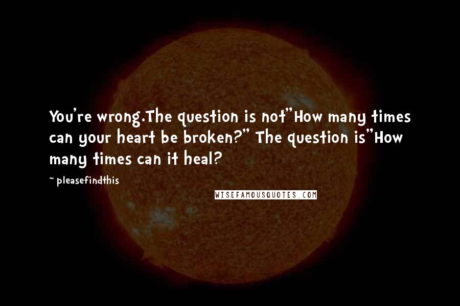 Pleasefindthis quotes: You're wrong.The question is not"How many times can your heart be broken?" The question is"How many times can it heal? Pleasefindthis quotes: You're wrong.The question is not"How many times can your heart be broken?" The question is"How many times can it heal?