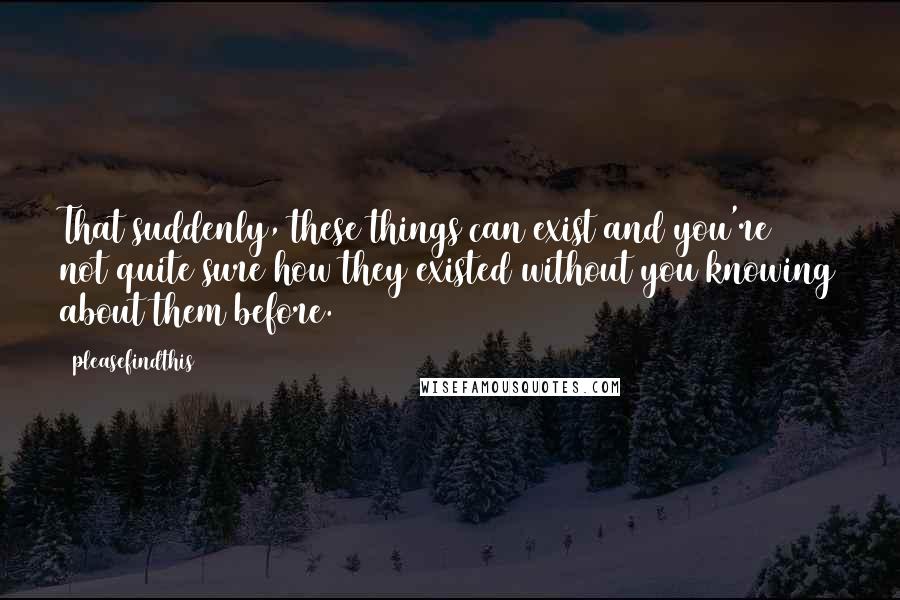 Pleasefindthis quotes: That suddenly, these things can exist and you're not quite sure how they existed without you knowing about them before.