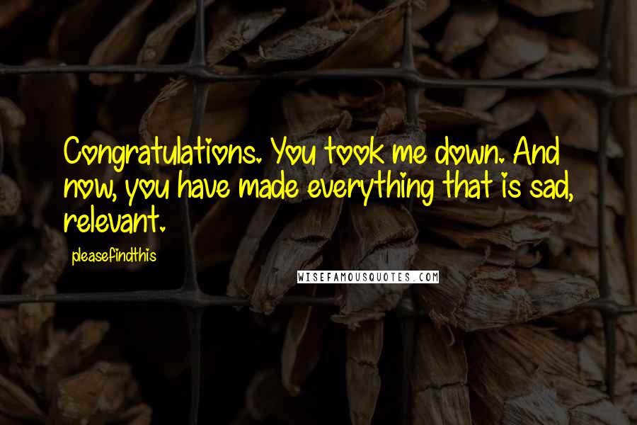 Pleasefindthis quotes: Congratulations. You took me down. And now, you have made everything that is sad, relevant.