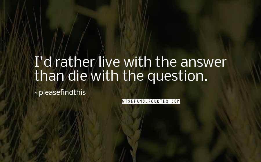 Pleasefindthis quotes: I'd rather live with the answer than die with the question.