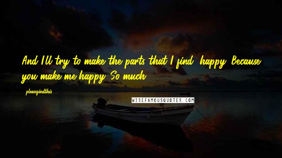 Pleasefindthis quotes: And I'll try to make the parts that I find, happy. Because you make me happy. So much.