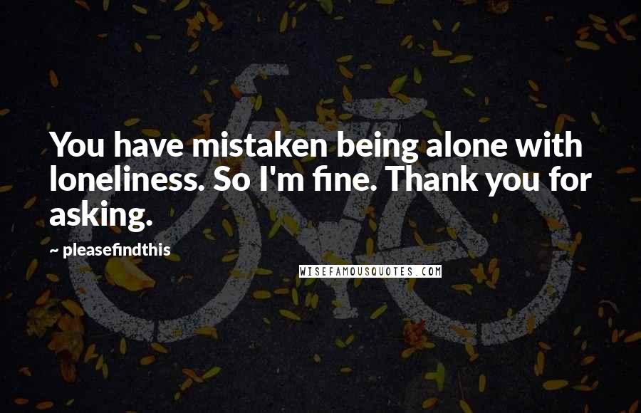 Pleasefindthis quotes: You have mistaken being alone with loneliness. So I'm fine. Thank you for asking.