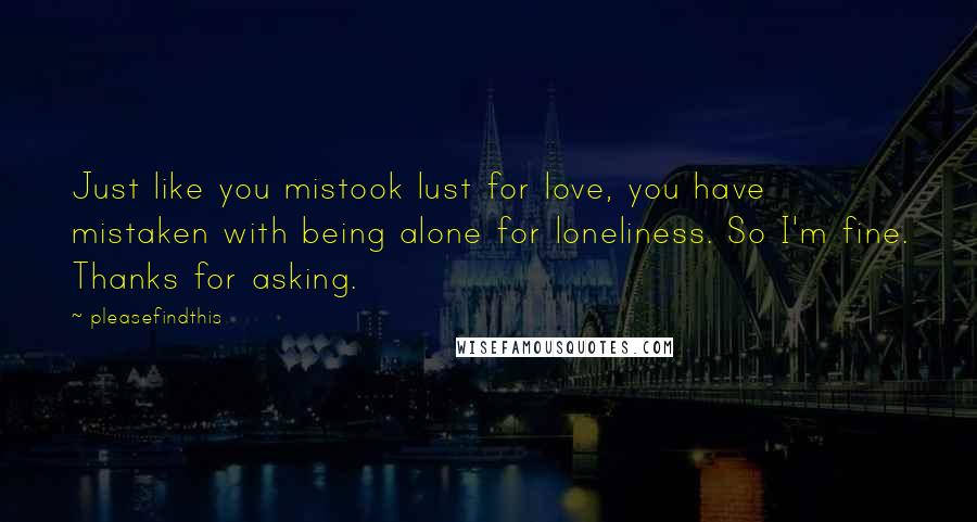Pleasefindthis quotes: Just like you mistook lust for love, you have mistaken with being alone for loneliness. So I'm fine. Thanks for asking.