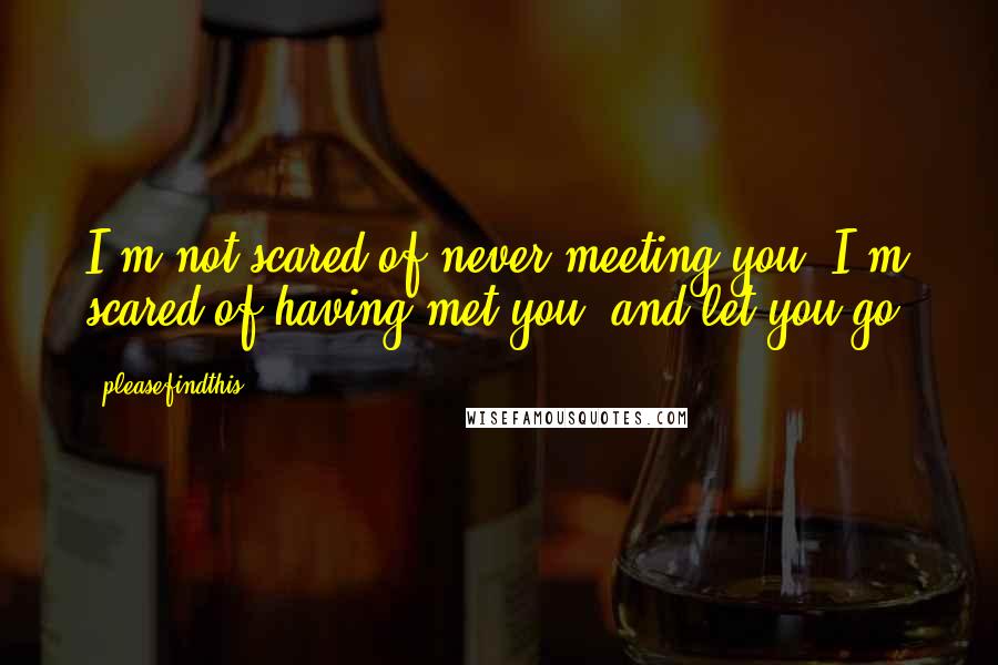 Pleasefindthis quotes: I'm not scared of never meeting you. I'm scared of having met you, and let you go.