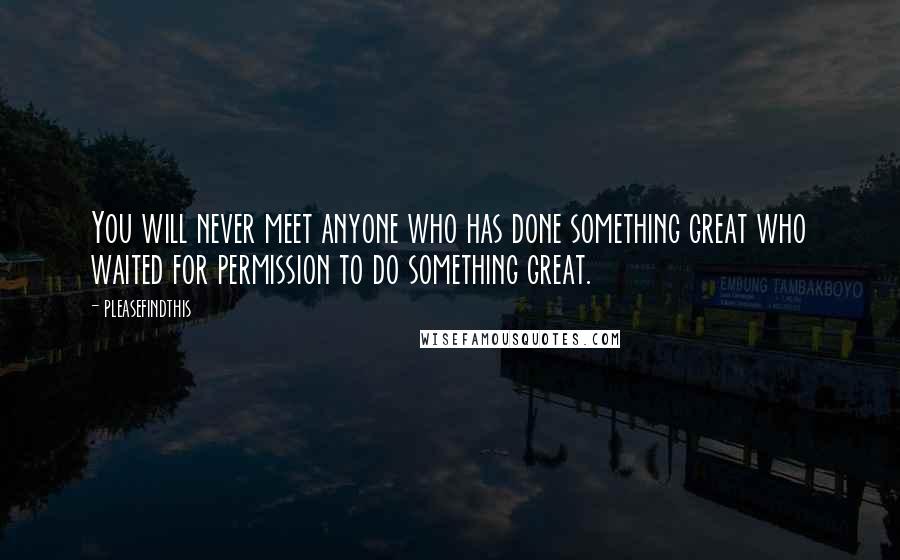Pleasefindthis quotes: You will never meet anyone who has done something great who waited for permission to do something great. Pleasefindthis quotes: You will never meet anyone who has done something great who waited for permission to do something great.