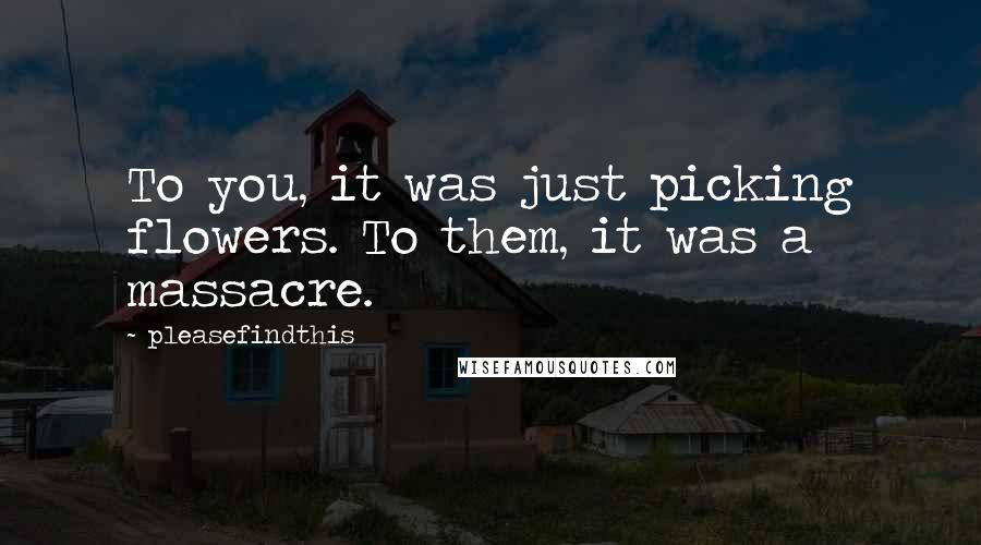 Pleasefindthis quotes: To you, it was just picking flowers. To them, it was a massacre.