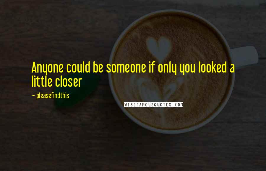 Pleasefindthis quotes: Anyone could be someone if only you looked a little closer