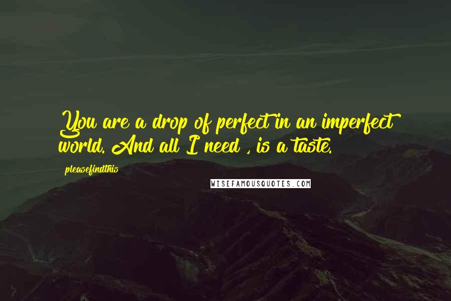 Pleasefindthis quotes: You are a drop of perfect in an imperfect world. And all I need , is a taste.